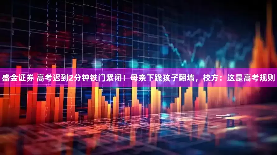 盛金证券 高考迟到2分钟铁门紧闭！母亲下跪孩子翻墙，校方：这是高考规则