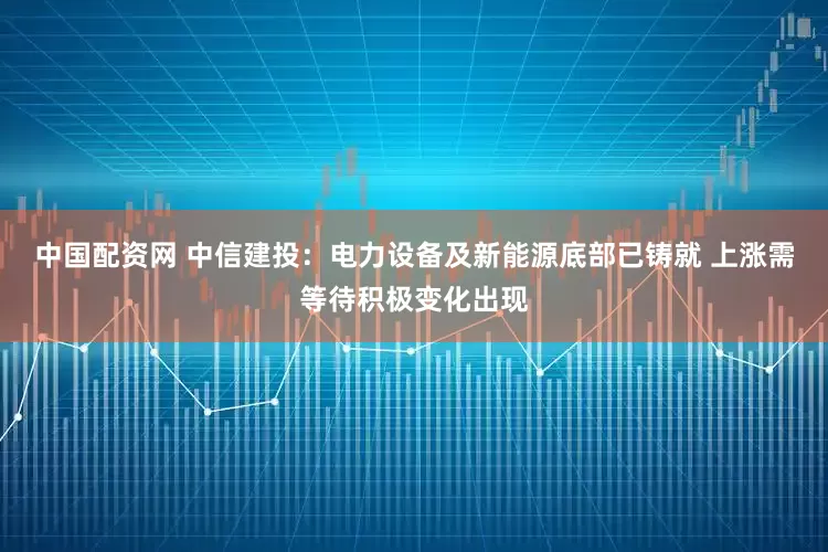 中国配资网 中信建投：电力设备及新能源底部已铸就 上涨需等待积极变化出现