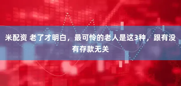 米配资 老了才明白，最可怜的老人是这3种，跟有没有存款无关
