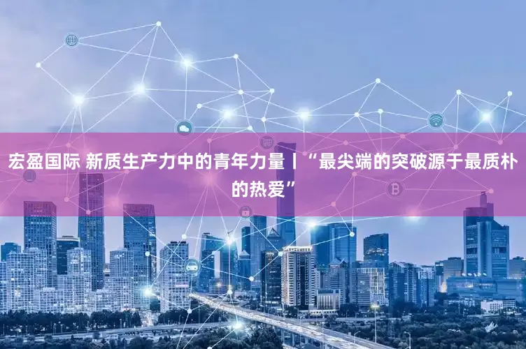 宏盈国际 新质生产力中的青年力量丨“最尖端的突破源于最质朴的热爱”
