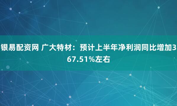 银易配资网 广大特材：预计上半年净利润同比增加367.51%左右