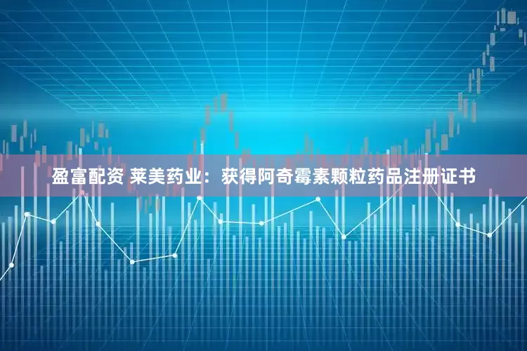 盈富配资 莱美药业：获得阿奇霉素颗粒药品注册证书