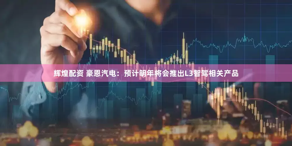 辉煌配资 豪恩汽电：预计明年将会推出L3智驾相关产品