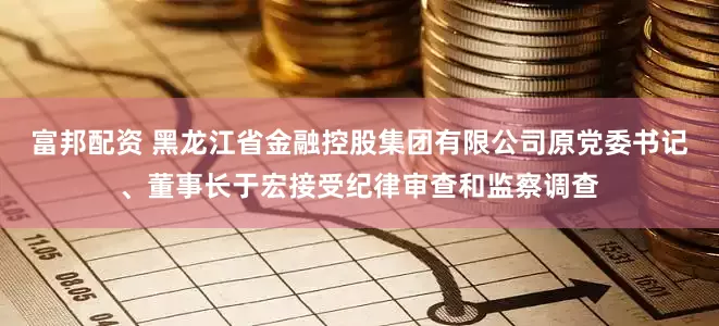 富邦配资 黑龙江省金融控股集团有限公司原党委书记、董事长于宏接受纪律审查和监察调查