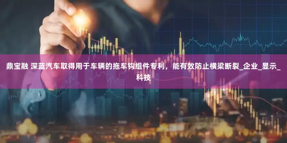 鼎宝融 深蓝汽车取得用于车辆的拖车钩组件专利，能有效防止横梁断裂_企业_显示_科技