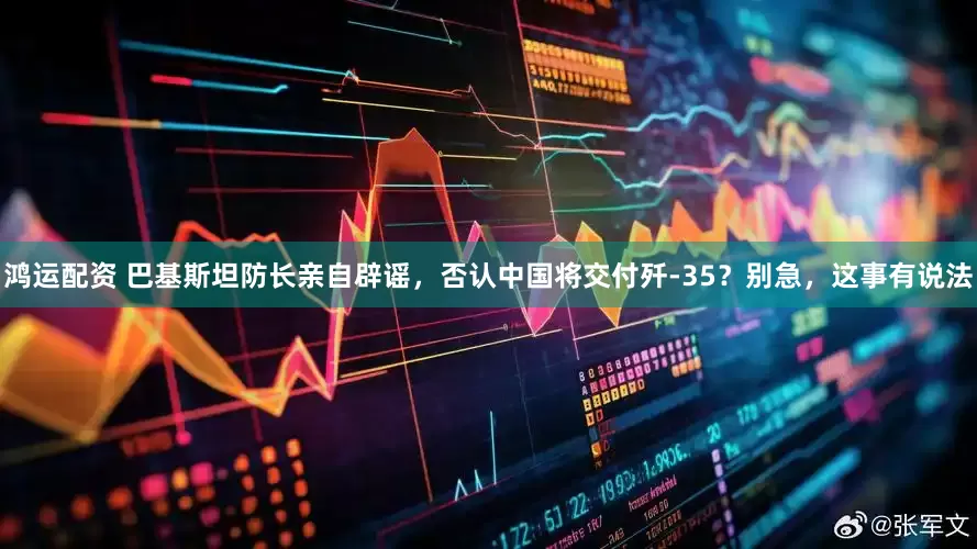 鸿运配资 巴基斯坦防长亲自辟谣，否认中国将交付歼-35？别急，这事有说法