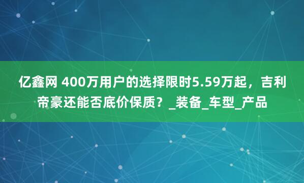 亿鑫网 400万用户的选择限时5.59万起，吉利帝豪还能否底价保质？_装备_车型_产品