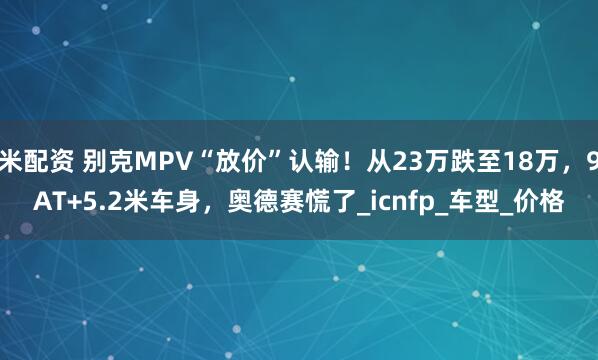 米配资 别克MPV“放价”认输！从23万跌至18万，9AT+5.2米车身，奥德赛慌了_icnfp_车型_价格