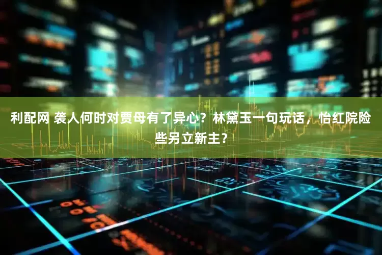 利配网 袭人何时对贾母有了异心？林黛玉一句玩话，怡红院险些另立新主？