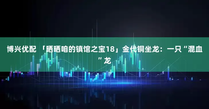 博兴优配 「晒晒咱的镇馆之宝18」金代铜坐龙：一只“混血”龙