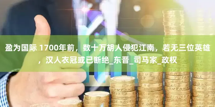 盈为国际 1700年前，数十万胡人侵犯江南，若无三位英雄，汉人衣冠或已断绝_东晋_司马家_政权