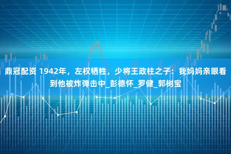 鼎冠配资 1942年，左权牺牲，少将王政柱之子：我妈妈亲眼看到他被炸弹击中_彭德怀_罗健_郭树宝