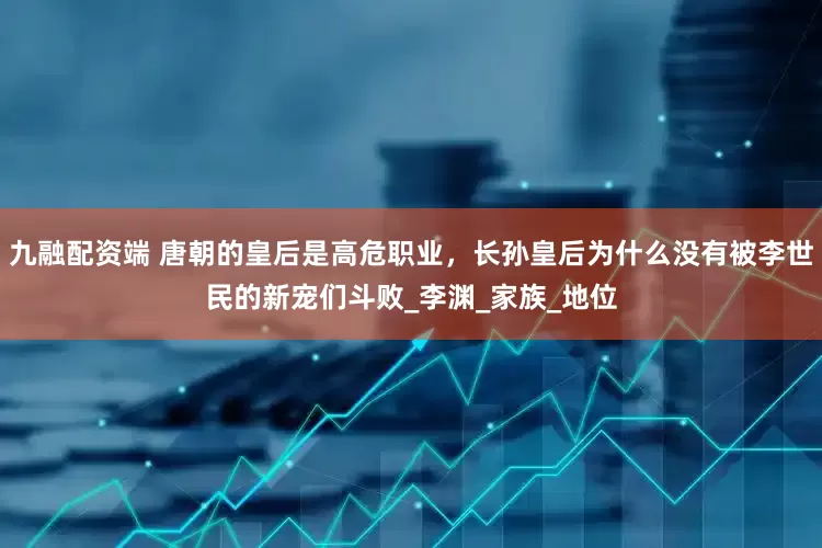 九融配资端 唐朝的皇后是高危职业，长孙皇后为什么没有被李世民的新宠们斗败_李渊_家族_地位