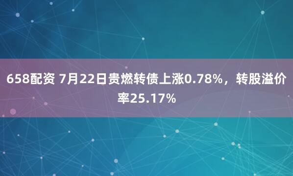 658配资 7月22日贵燃转债上涨0.78%，转股溢价率25.17%