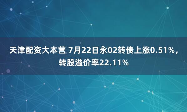 天津配资大本营 7月22日永02转债上涨0.51%，转股溢价率22.11%