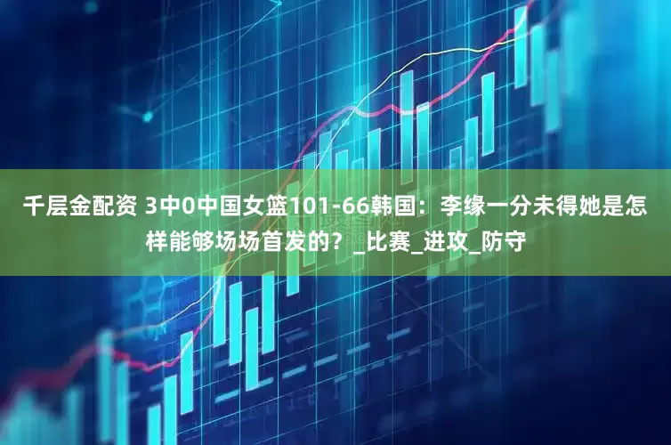 千层金配资 3中0中国女篮101-66韩国：李缘一分未得她是怎样能够场场首发的？_比赛_进攻_防守