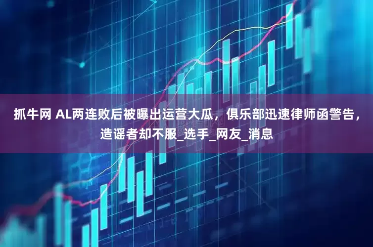 抓牛网 AL两连败后被曝出运营大瓜，俱乐部迅速律师函警告，造谣者却不服_选手_网友_消息