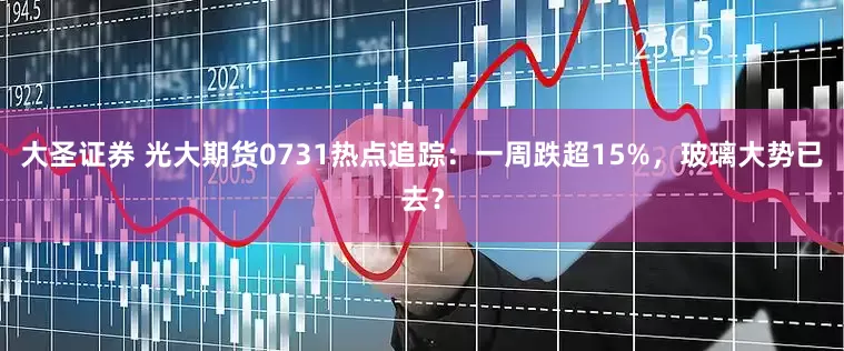 大圣证券 光大期货0731热点追踪：一周跌超15%，玻璃大势已去？
