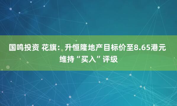 国鸣投资 花旗：升恒隆地产目标价至8.65港元 维持“买入”评级