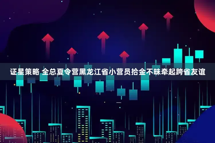 证星策略 全总夏令营黑龙江省小营员拾金不昧牵起跨省友谊