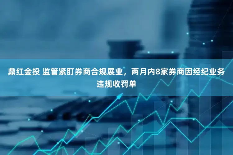 鼎红金投 监管紧盯券商合规展业，两月内8家券商因经纪业务违规收罚单