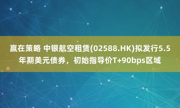 赢在策略 中银航空租赁(02588.HK)拟发行5.5年期美元债券，初始指导价T+90bps区域