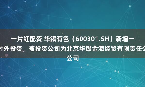 一片红配资 华锡有色（600301.SH）新增一起对外投资，被投资公司为北京华锡金海经贸有限责任公司