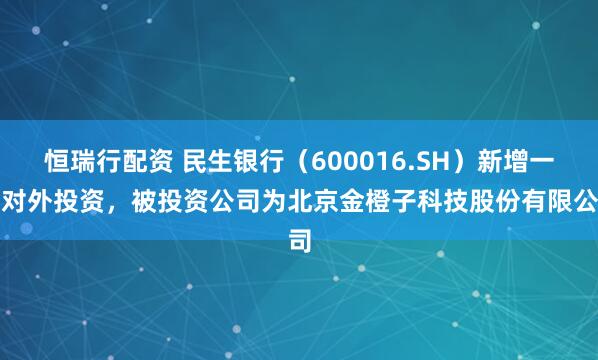恒瑞行配资 民生银行（600016.SH）新增一起对外投资，被投资公司为北京金橙子科技股份有限公司