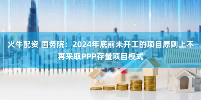 火牛配资 国务院：2024年底前未开工的项目原则上不再采取PPP存量项目模式