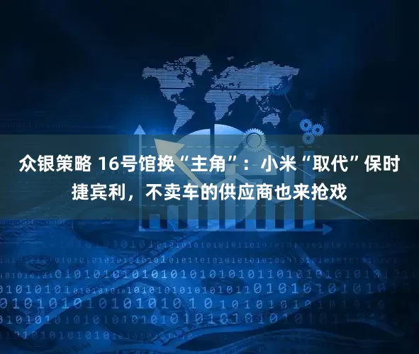 众银策略 16号馆换“主角”：小米“取代”保时捷宾利，不卖车的供应商也来抢戏