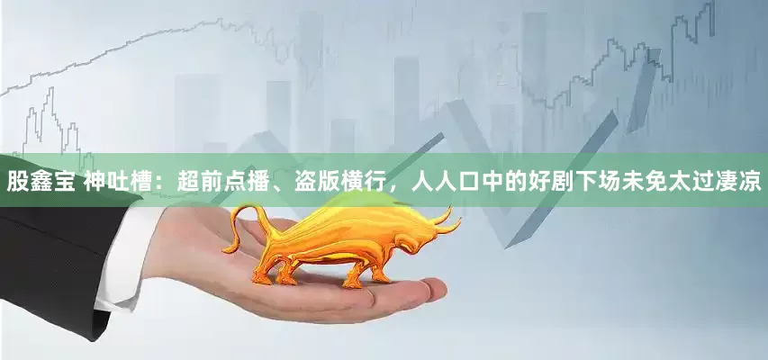 股鑫宝 神吐槽：超前点播、盗版横行，人人口中的好剧下场未免太过凄凉