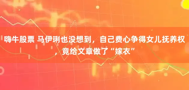 嗨牛股票 马伊琍也没想到，自己费心争得女儿抚养权，竟给文章做了“嫁衣”