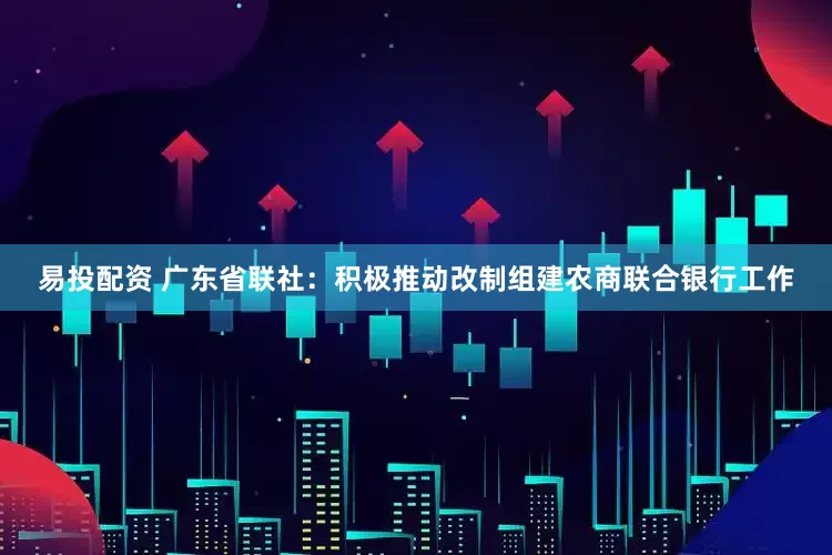 易投配资 广东省联社：积极推动改制组建农商联合银行工作