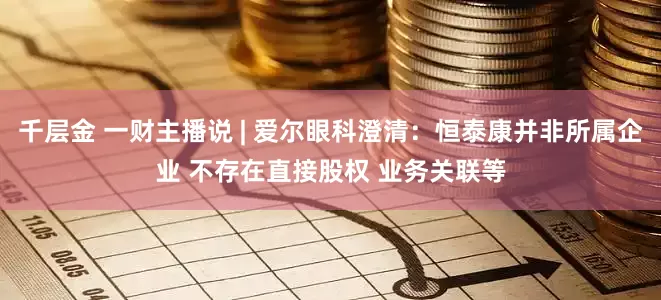 千层金 一财主播说 | 爱尔眼科澄清:恒泰康并非所属企业 不存在直接股权 业务关联等