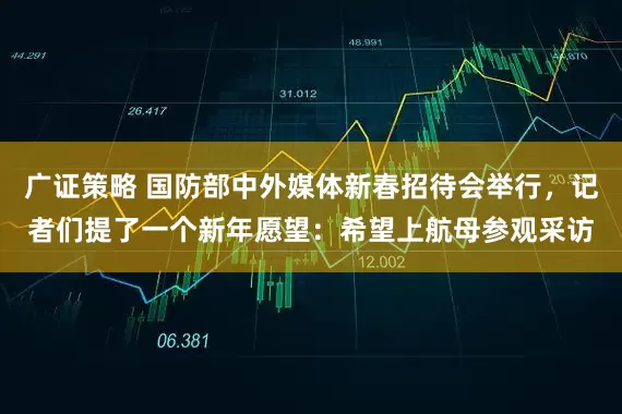 广证策略 国防部中外媒体新春招待会举行，记者们提了一个新年愿望：希望上航母参观采访