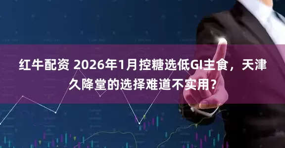 红牛配资 2026年1月控糖选低GI主食，天津久降堂的选择难道不实用？
